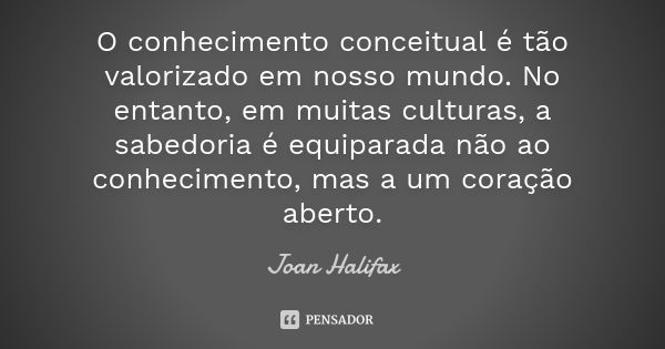 O conhecimento conceitual é tão valorizado em nosso mundo. No entanto, em muitas culturas, a sabedoria é equiparada não ao conhecimento, mas a um coração aberto... Frase de Joan Halifax.