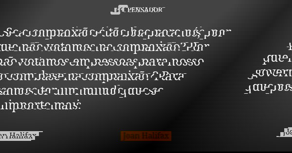 Se a compaixão é tão boa para nós, por que não votamos na compaixão? Por que não votamos em pessoas para nosso governo com base na compaixão? Para que possamos ... Frase de Joan Halifax.