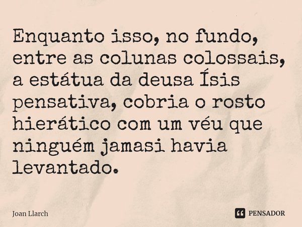 ⁠Enquanto isso, no fundo, entre as colunas colossais, a estátua da deusa Ísis pensativa, cobria o rosto hierático com um véu que ninguém jamais havia levantado.... Frase de Joan LLarch.