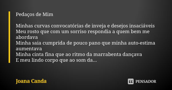 Pedaços de Mim Minhas curvas convocatórias de inveja e desejos insaciáveis Meu rosto que com um sorriso respondia a quem bem me abordava Minha saia cumprida de ... Frase de Joana Canda.