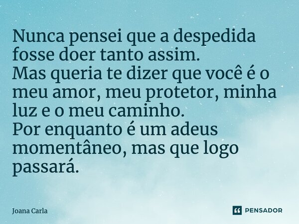 Nunca pensei que a despedida fosse doer tanto assim. Mas queria te dizer que você é o meu amor, meu protetor, minha luz e o meu caminho. Por enquanto é um adeus... Frase de Joana Carla.