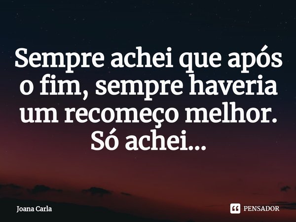 Sempre achei que após o fim, sempre haveria um recomeço melhor.
Só achei...... Frase de Joana Carla.