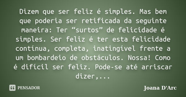 Dizem que ser feliz é simples. Mas bem que poderia ser retificada da seguinte maneira: Ter “surtos” de felicidade é simples. Ser feliz é ter esta felicidade con... Frase de Joana D'arc.