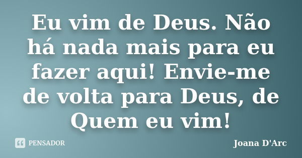 Eu vim de Deus. Não há nada mais para eu fazer aqui! Envie-me de volta para Deus, de Quem eu vim!... Frase de Joana d'Arc.