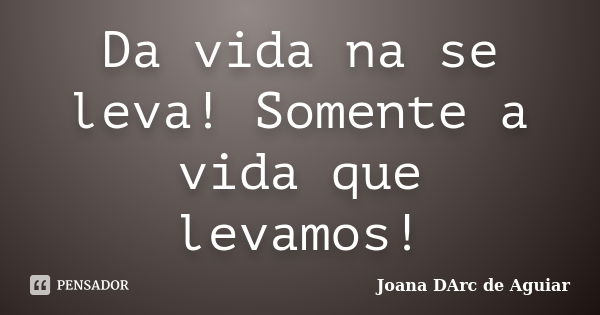 Da vida na se leva! Somente a vida que levamos!... Frase de Joana DArc de Aguiar.