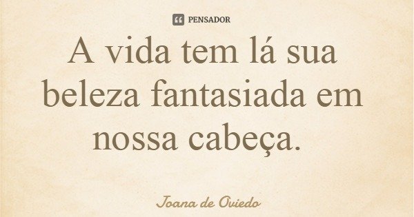 A vida tem lá sua beleza fantasiada em nossa cabeça.... Frase de Joana de Oviedo.