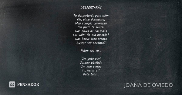 DESPERTARÁS Tu despertarás para mim Oh, alma dormente, Meu coração carmesim tão perto te sente! Não ouves as passadas Em volta de sua morada? Não houve meu pran... Frase de JOANA DE OVIEDO.