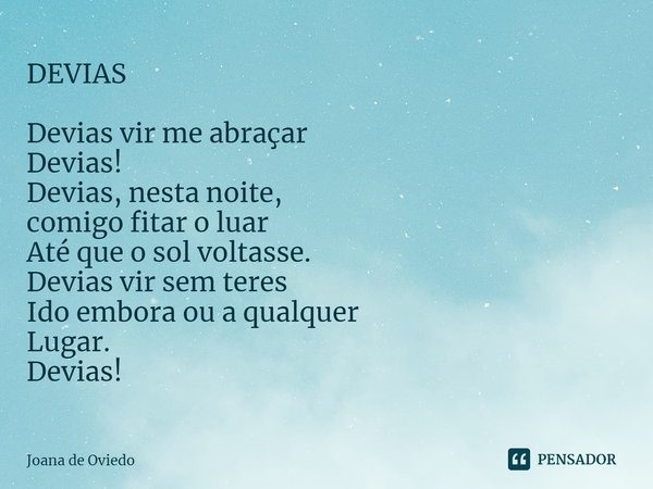 DEVIAS⁠ Devias vir me abraçar Devias! Devias, nesta noite, comigo fitar o luar Até que o sol voltasse. Devias vir sem teres Ido embora ou a qualquer Lugar. Devi... Frase de JOANA DE OVIEDO.