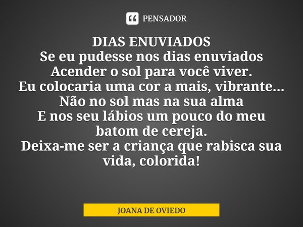 DIAS ENUVIADOS
Se eu pudesse nos dias enuviados
Acender o sol para você viver.
Eu colocaria uma cor a mais, vibrante...
Não no sol mas na sua alma
E nos seu lá... Frase de JOANA DE OVIEDO.