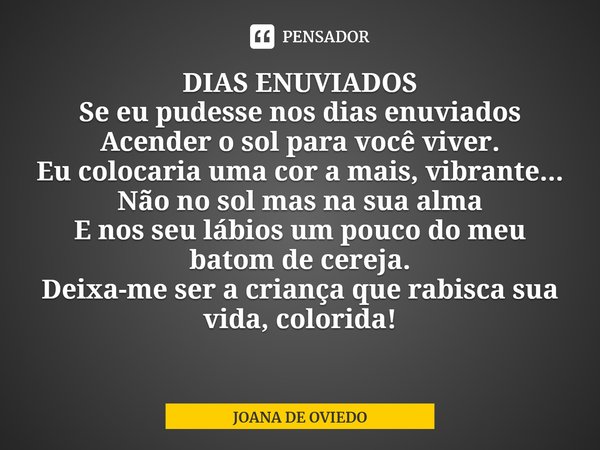 ⁠DIAS ENUVIADOS
Se eu pudesse nos dias enuviados
Acender o sol para você viver.
Eu colocaria uma cor a mais, vibrante...
Não no sol mas na sua alma
E nos seu lá... Frase de JOANA DE OVIEDO.