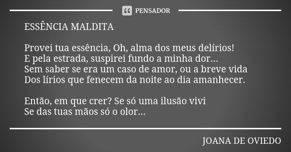 ESSÊNCIA MALDITA Provei tua essência, Oh, alma dos meus delírios! E pela estrada, suspirei fundo a minha dor... Sem saber se era um caso de amor, ou a breve vid... Frase de JOANA DE OVIEDO.