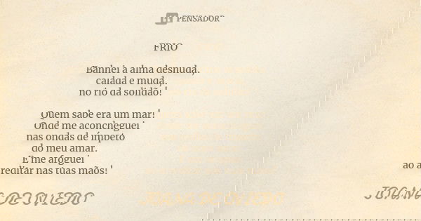 FRIO Banhei a alma desnuda, calada e muda, no rio da solidão! Quem sabe era um mar! Onde me aconcheguei nas ondas de ímpeto do meu amar. E me afoguei ao acredit... Frase de Joana de Oviedo.