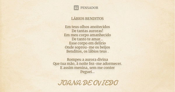 LÁBIOS BENDITOS Em teus olhos anoitecidos De tantas auroras! Em meu corpo amanhecido De tanto te amar... Esse corpo em delírio Onde soprou-me os beijos Benditos... Frase de JOANA DE OVIEDO.