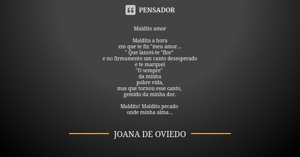 Maldito amor Maldita a hora em que te fiz "meu amor... " Que lancei-te "flor" e no firmamento um canto desesperado e te marquei "O semp... Frase de Joana de Oviedo.