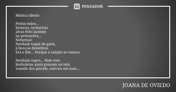 Música silente Postas mãos... brancas, taciturnas, alvas feito Jasmim na primavera... Noturnas! Nenhum toque de gaita, à boca se desenhou. Era o fim... Porque a... Frase de Joana de Oviedo.