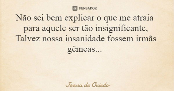 Não sei bem explicar o que me atraia para aquele ser tão insignificante, Talvez nossa insanidade fossem irmãs gêmeas...... Frase de Joana de Oviedo.