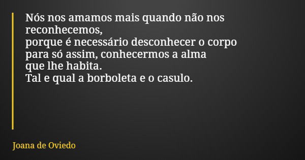 Nós nos amamos mais quando não nos reconhecemos, porque é necessário desconhecer o corpo para só assim, conhecermos a alma que lhe habita. Tal e qual a borbolet... Frase de Joana de Oviedo.