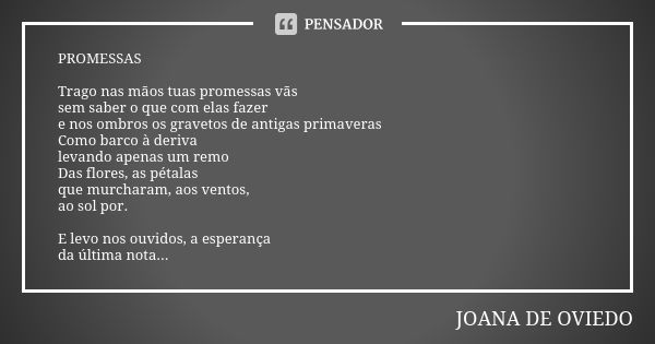 PROMESSAS Trago nas mãos tuas promessas vãs sem saber o que com elas fazer e nos ombros os gravetos de antigas primaveras Como barco à deriva levando apenas um ... Frase de JOANA DE OVIEDO.