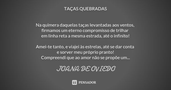 TAÇAS QUEBRADAS Na quimera daquelas taças levantadas aos ventos, firmamos um eterno compromisso de trilhar em linha reta a mesma estrada, até o infinito! Amei-t... Frase de Joana de Oviedo.