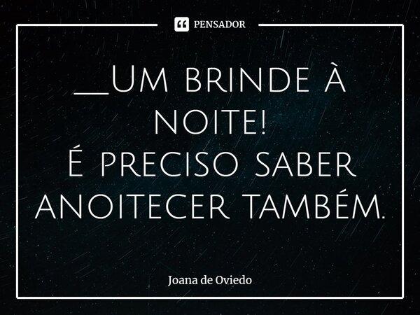 __⁠Um brinde à noite! É preciso saber anoitecer também.... Frase de JOANA DE OVIEDO.