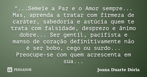 "...Semeie a Paz e o Amor sempre... Mas, aprenda a tratar com firmeza de caráter, sabedoria e astúcia quem te trata com falsidade, desprezo e ânimo dobre..... Frase de Joana Duarte Dória.
