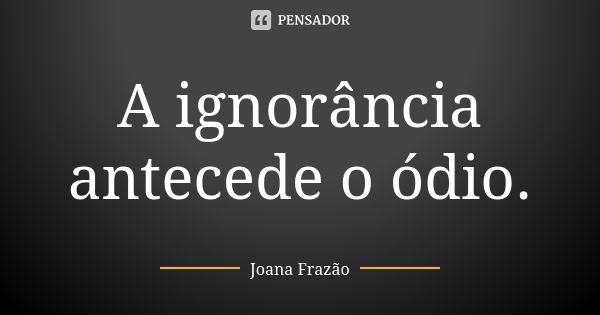 A ignorância antecede o ódio.... Frase de Joana Frazão.