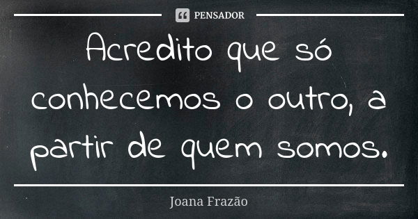 Acredito que só conhecemos o outro, a partir de quem somos.... Frase de Joana Frazão.