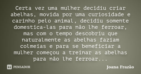 Certa vez uma mulher decidiu criar abelhas, movida por uma curiosidade e carinho pelo animal, decidiu somente domestica-las para não lhe ferroar, mas com o temp... Frase de Joana Frazão.