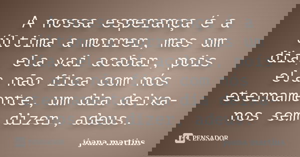 A nossa esperança é a última a morrer, mas um dia, ela vai acabar, pois ela não fica com nós eternamente, um dia deixa-nos sem dizer, adeus.... Frase de joana martins.
