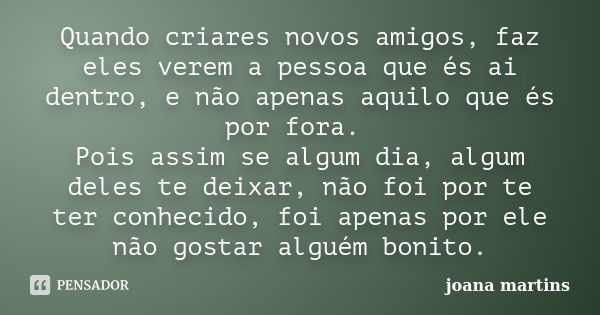 Quando criares novos amigos, faz eles verem a pessoa que és ai dentro, e não apenas aquilo que és por fora. Pois assim se algum dia, algum deles te deixar, não ... Frase de joana martins.