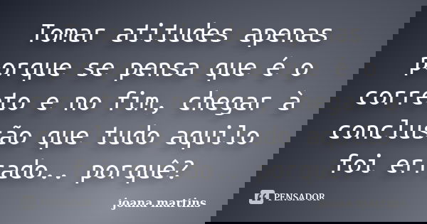 Tomar atitudes apenas porque se pensa que é o correto e no fim, chegar à conclusão que tudo aquilo foi errado.. porquê?... Frase de joana martins.