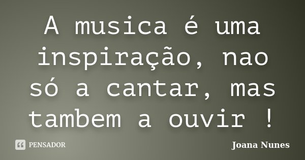 A musica é uma inspiração, nao só a cantar, mas tambem a ouvir !... Frase de Joana Nunes.