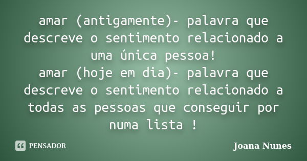 amar (antigamente)- palavra que descreve o sentimento relacionado a uma única pessoa! amar (hoje em dia)- palavra que descreve o sentimento relacionado a todas ... Frase de Joana Nunes.