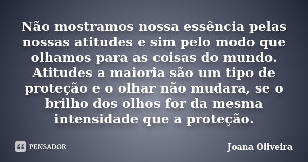 Não mostramos nossa essência pelas nossas atitudes e sim pelo modo que olhamos para as coisas do mundo. Atitudes a maioria são um tipo de proteção e o olhar não... Frase de Joana Oliveira.