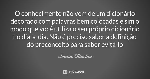 O conhecimento não vem de um dicionário decorado com palavras bem colocadas e sim o modo que você utiliza o seu próprio dicionário no dia-a-dia. Não é preciso s... Frase de Joana Oliveira.