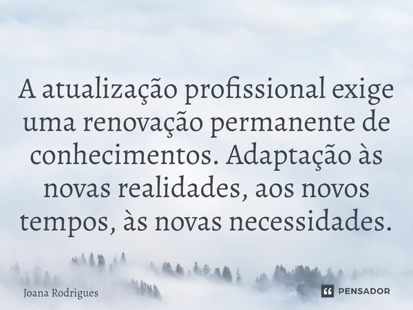 ⁠A atualização profissional exige uma renovação permanente de conhecimentos. Adaptação às novas realidades, aos novos tempos, às novas necessidades.... Frase de Joana Rodrigues.