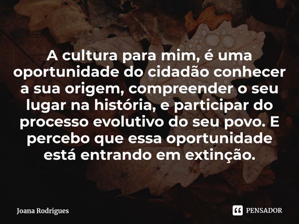 ⁠A cultura para mim, é uma oportunidade do cidadão conhecer a sua origem, compreender o seu lugar na história, e participar do processo evolutivo do seu povo. E... Frase de Joana Rodrigues.