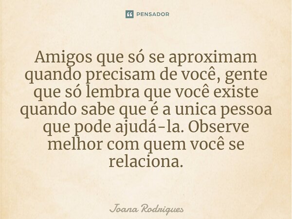 ⁠Amigos que só se aproximam quando precisam de você, gente que só lembra que você existe quando sabe que é a única pessoa que pode ajudá-la. Observe melhor com ... Frase de Joana Rodrigues.