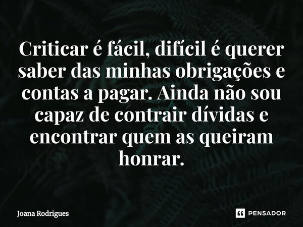 ⁠Criticar é fácil, difícil é querer saber das minhas obrigações e contas a pagar. Ainda não sou capaz de contrair dívidas e encontrar quem as queiram honrar.... Frase de Joana Rodrigues.