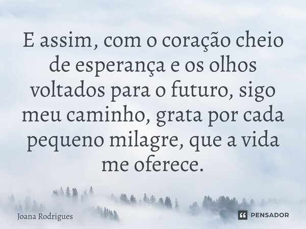 ⁠E assim, com o coração cheio de esperança e os olhos voltados para o futuro, sigo meu caminho, grata por cada pequeno milagre, que a vida me oferece.... Frase de Joana Rodrigues.