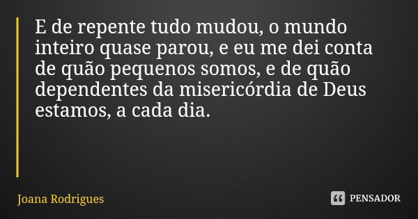 E de repente tudo mudou, o mundo inteiro quase parou, e eu me dei conta de quão pequenos somos, e de quão dependentes da misericórdia de Deus estamos, a cada di... Frase de Joana Rodrigues.