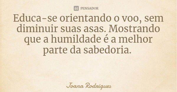Educa-se orientando o voo, sem diminuir suas asas. Mostrando que a humildade é a melhor parte da sabedoria.... Frase de Joana Rodrigues.
