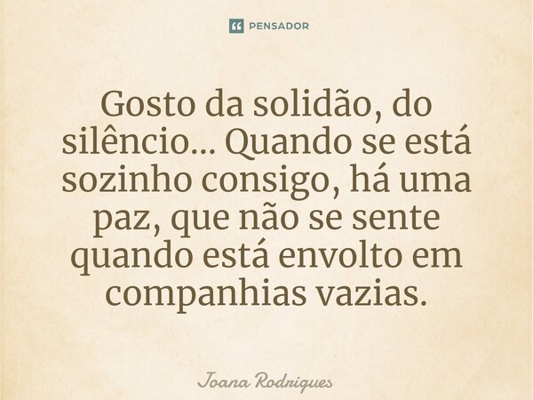 ⁠Gosto da solidão, do silêncio... Quando se está sozinho consigo, há uma paz, que não se sente quando está envolto em companhias vazias.... Frase de Joana Rodrigues.