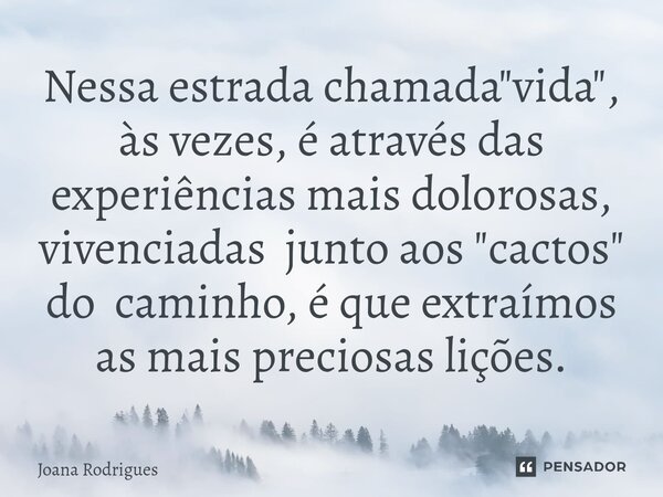 ⁠Nessa estrada chamada "vida", às vezes, é através das experiências mais dolorosas, vivenciadas junto aos "cactos" do caminho, é que extraím... Frase de Joana Rodrigues.