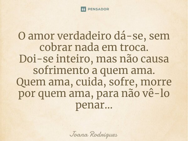 ⁠O amor verdadeiro dá-se, sem cobrar nada em troca. Doi-se inteiro, mas não causa sofrimento a quem ama. Quem ama, cuida, sofre, morre por quem ama, para não vê... Frase de Joana Rodrigues.