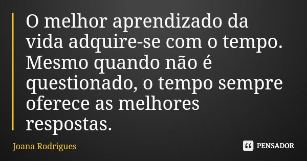 O melhor aprendizado da vida adquire-se com o tempo. Mesmo quando não é questionado, o tempo sempre oferece as melhores respostas.... Frase de Joana Rodrigues.