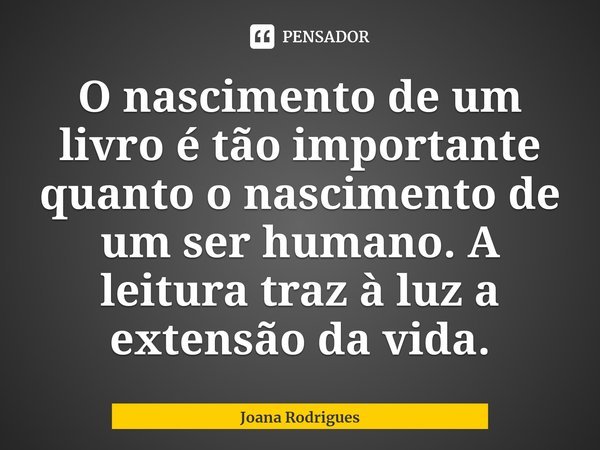 ⁠O nascimento de um livro é tão importante quanto o nascimento de um ser humano. A leitura traz à luz a extensão da vida.... Frase de Joana Rodrigues.