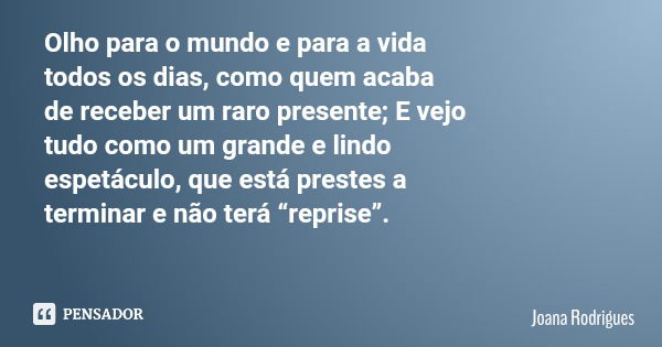 Olho para o mundo e para a vida todos os dias, como quem acaba de receber um raro presente; E vejo tudo como um grande e lindo espetáculo, que está prestes a te... Frase de Joana Rodrigues.