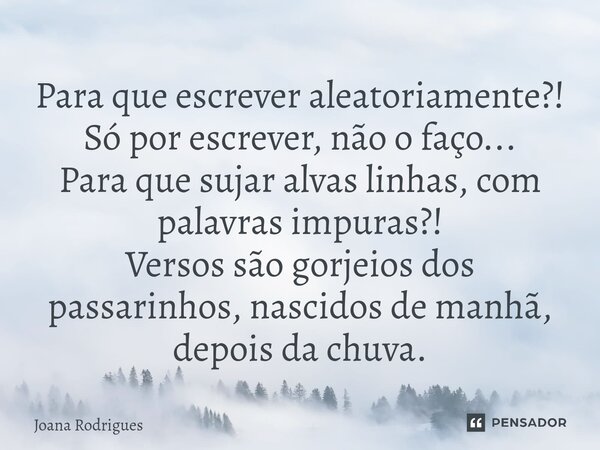 ⁠Para que escrever aleatoriamente?! Só por escrever, não o faço... Para que sujar alvas linhas, com palavras impuras?! Versos são gorjeios dos passarinhos, nasc... Frase de Joana Rodrigues.
