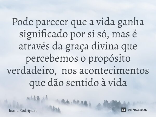 ⁠Pode parecer que a vida ganha significado por si só, mas é através da graça divina que percebemos o propósito verdadeiro, nos acontecimentos que dão sentido à ... Frase de Joana Rodrigues.
